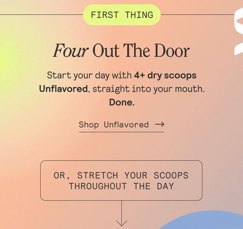 Four Out The Door. Start your day with 4+ dry scoops Unflavored, straight into your mouth. Done. Shop Unflavored. Or, stretch your scoops throughout the day