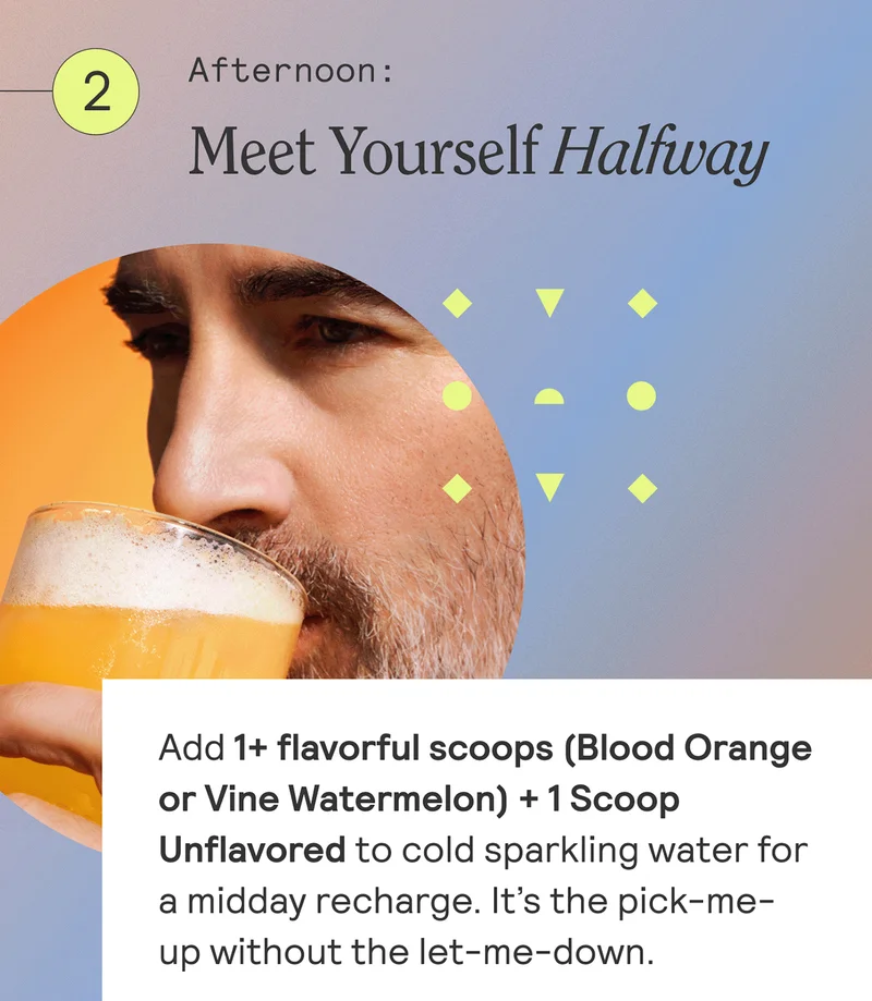 Afternoon: Meet Yourself Halfway. Add 1+ flavorful scoops (Blood Orange or Vine Watermeleon) + 1 Scoop Unflavored to cold sparkling water for a midday recharge. It's the pick-me-up without the let-me-down.