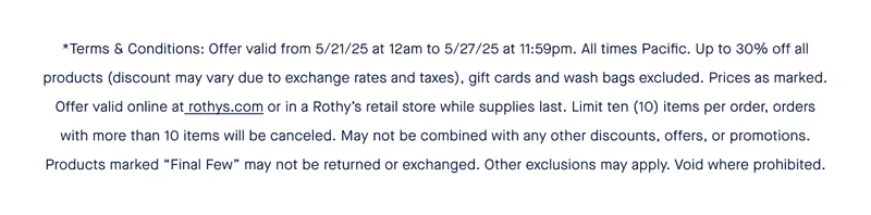 Offer valid from 5/21/25 at 12am to 5/27/25 at 11:59pm. All times Pacific. Up to 30% off all products (discount may vary due to exchange rates and taxes), gift cards and wash bags excluded. Prices as marked. Offer valid online at rothys.com or in a Rothy’s retail store while supplies last. Limit ten (10) items per order, orders with more than 10 items will be canceled. May not be combined with any other discounts, offers, or promotions. Products marked “Final Few” may not be returned or exchanged. Other exclusions may apply. Void where prohibited.