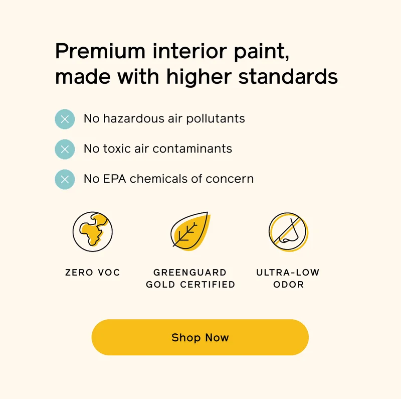 Premium interior paint, made with higher standards. No hazardous air pollutants, toxic air contaminants or EPA chemicals of concern. Zero VOC, GREENGUARD Gold certified and ultra-low odor. Shop Now