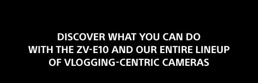 DISCOVER WHAT YOU CAN DO WITH THE ZV-E10 AND OUR ENTIRE LINEUP OF VLOGGING-CENTRIC CAMERAS