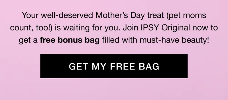 Your well-deserved Mother’s Day treat (pet moms count, too!) is waiting for you. Join IPSY Original now to get a free bonus bag filled with must-have beauty! GET MY FREE BAG