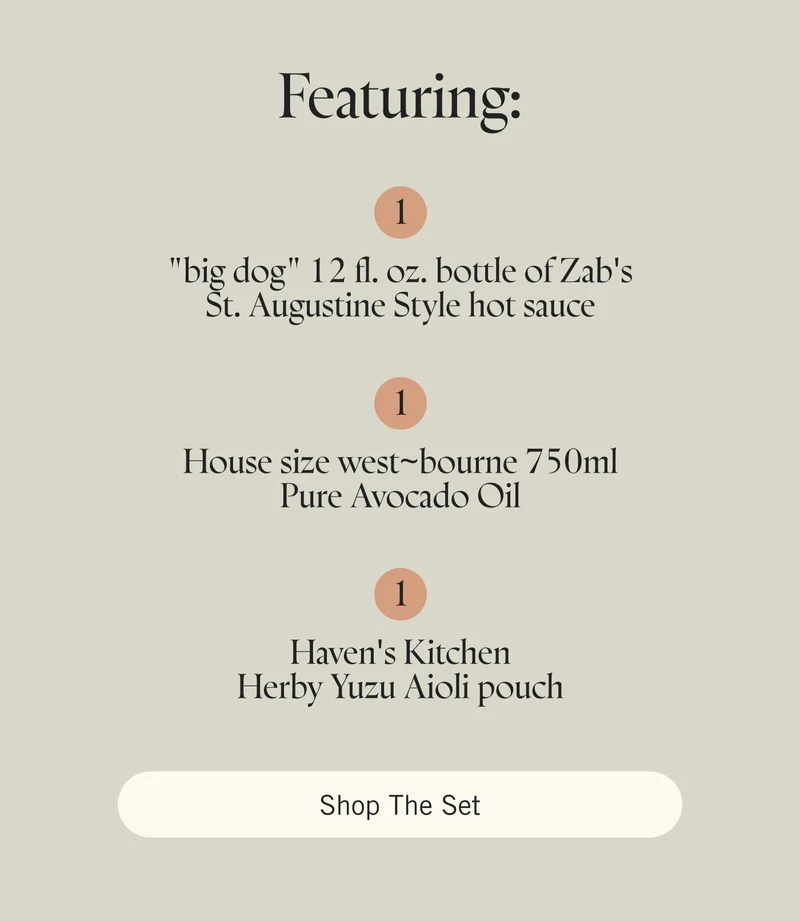 Featuring  1 "big dog" 12 fl. oz. bottle of Zab's St. Augustine Style hot sauce  1 House size west~bourne 750ml Pure Avocado Oil  1 Haven's Kitchen Herby Yuzu Aioli pouch. Shop the Set