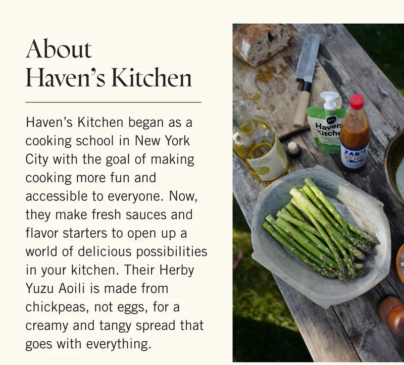 About Haven’s Kitchen Haven’s Kitchen began as a cooking school in New York City with the goal of making cooking more fun and accessible to everyone. Now, they make fresh sauces and flavor starters to open up a world of delicious possibilities in your kitchen. Their Herby Yuzu Aoili is made from chickpeas, not eggs, for a creamy and tangy spread that goes with everything.