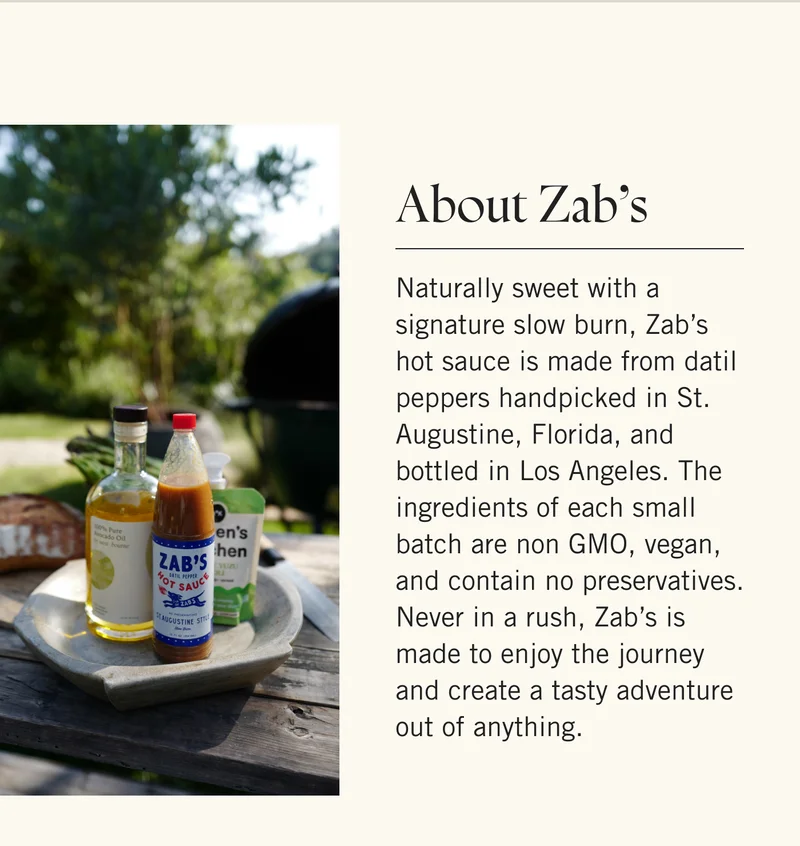 About Zab’s  Naturally sweet with a signature slow burn, Zab’s hot sauce is made from datil peppers handpicked in St. Augustine, Florida, and bottled in Los Angeles. The ingredients of each small batch are non GMO, vegan, and contain no preservatives. Never in a rush, Zab’s is made to enjoy the journey and create a tasty adventure out of anything.