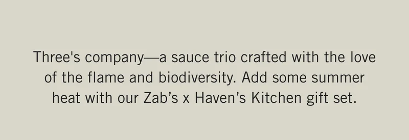 Three's company—a sauce trio crafted with the love of the flame and biodiversity. Add some summer heat with our Zab’s x Haven’s Kitchen gift set.