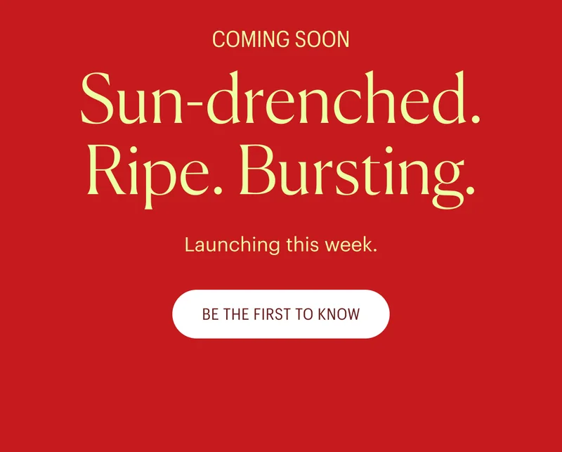 Coming Soon - Sun-drenched. Ripe. Bursting. Be the first to know!