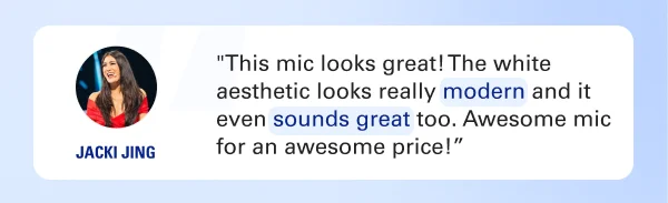 ''This mic looks great! The white aesthetic looks really modern and it even sounds great too. Awesome mic for an awesome price!” - Jacki Jing