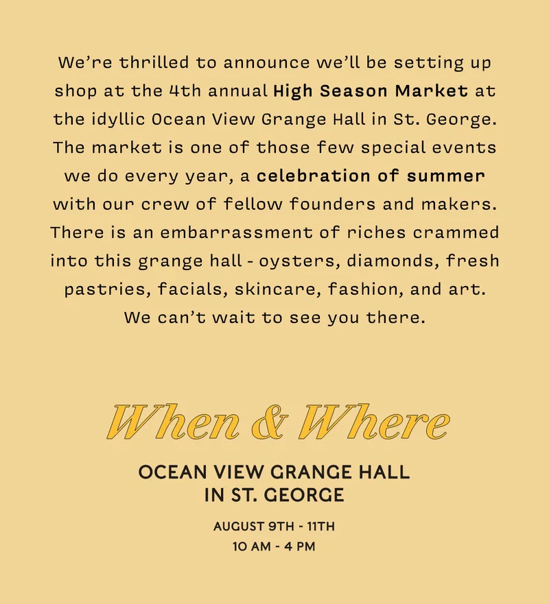 We’re thrilled to announce we’ll be setting up shop at the 4th annual High Season Market at the idyllic Ocean View Grange Hall in St. George. The market is one of those few special events we do every year, a celebration of summer with our crew of fellow founders and makers. There is an embarrassment of riches crammed into this grange hall - oysters, diamonds, fresh pastries, facials, skincare, fashion, and art. We can’t wait to see you there. When & Where Ocean View Grange Hall in St. George August 9TH - 11th 10 am - 4 pm