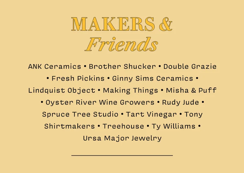 Makers & Friends ANK Ceramics • Brother Shucker • Double Grazie • Fresh Pickins • Ginny Sims Ceramics • Lindquist Object • Making Things • Misha & Puff • Oyster River Wine Growers • Rudy Jude • Spruce Tree Studio • Tart Vinegar • Tony Shirtmakers • Treehouse • Ty Williams •  Ursa Major Jewelry