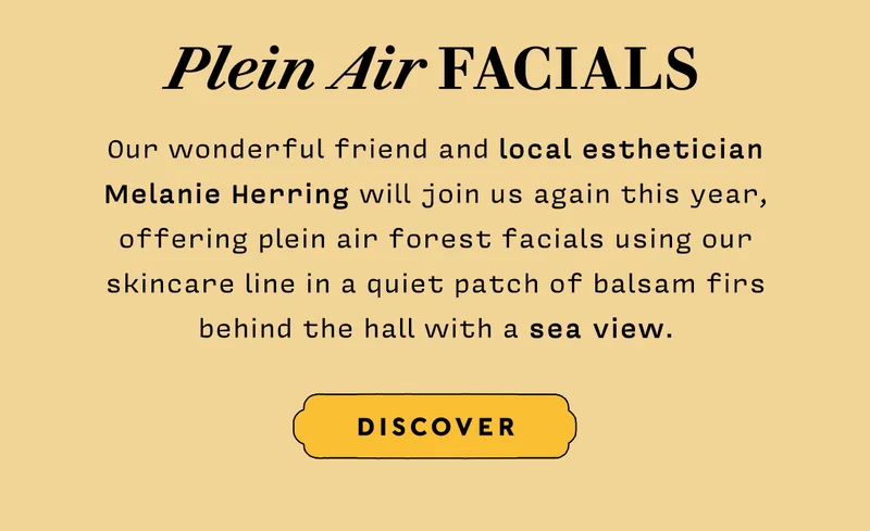 Plein Air Facials Our wonderful friend and local esthetician Melanie Herring will join us again this year, offering plein air forest facials using our skincare line in a quiet patch of balsam firs behind the hall with a sea view.