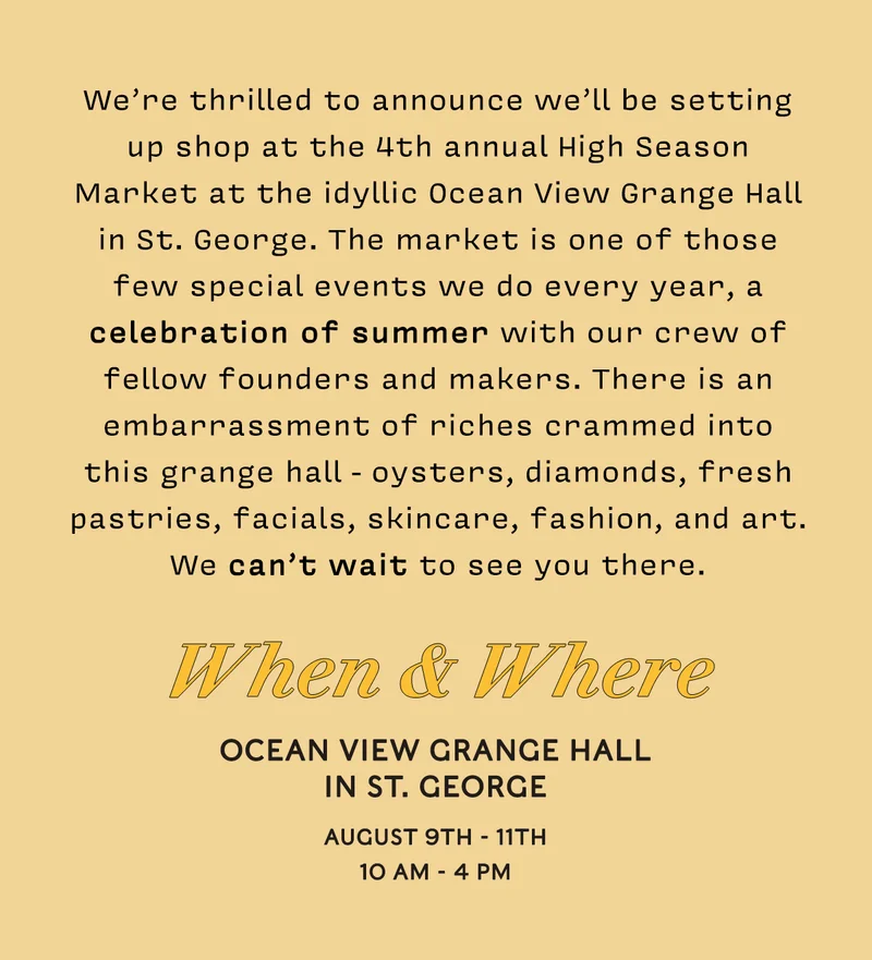 We’re thrilled to announce we’ll be setting up shop at the 4th annual High Season Market at the idyllic Ocean View Grange Hall in St. George. The market is one of those few special events we do every year, a celebration of summer with our crew of fellow founders and makers. There is an embarrassment of riches crammed into this grange hall - oysters, diamonds, fresh pastries, facials, skincare, fashion, and art. We can’t wait to see you there. When & Where Ocean View Grange Hall in St. George August 9TH - 11th 10 am - 4 pm