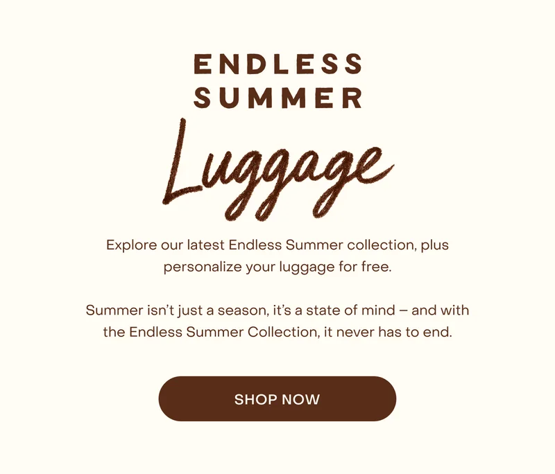 Explore our latest Endless Summer collection, plus personalize your luggage for free.  Summer isn’t just a season, it’s a state of mind – and with the Endless Summer Collection, it never has to end.