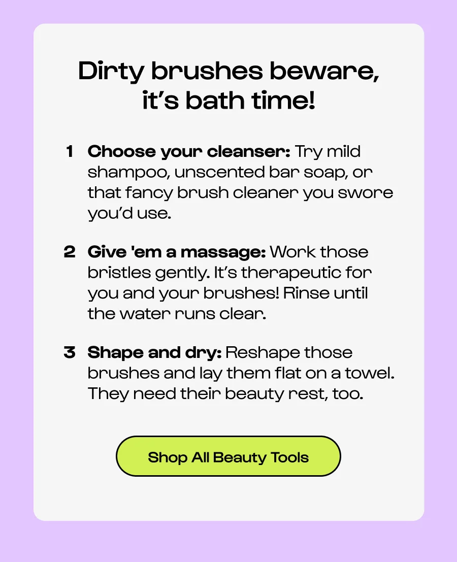 Dirty brushes beware, it’s bath time! Choose your cleanser: Try mild shampoo, unscented bar soap, or that fancy brush cleaner you swore you’d use.  Give 'em a massage: Work those bristles gently. It’s therapeutic for you and your brushes! Rinse until the water runs clear. Shape and dry: Reshape those brushes and lay them flat on a towel. They need their beauty rest, too. Click to Shop All Beauty Tools