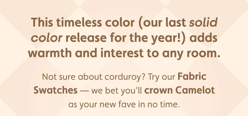 This timeless color (our last solid color release for the year!) adds warmth and interest to any room. Not sure about corduroy? Try our Fabric Swatches — we bet you’ll crown Camelot as your new fave in no time