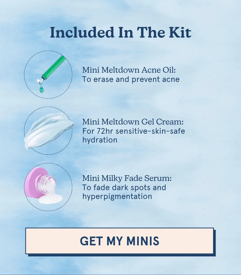 Included In The Kit -- Mini Meltdown Acne Oil: To erase and prevent acne | Mini Meltdown Gel Cream: For 72hr sensitive-skin-safe hydration | Mini Milky Fade Serum: To fade dark spots and hyperpigmentation [GET MY MINIS]