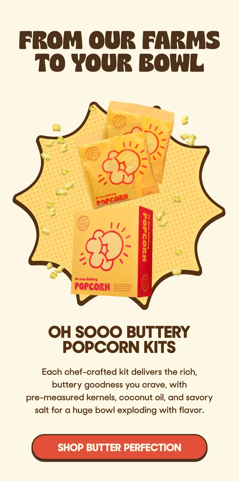 From Our Farms To Your Bowl Oh Sooo Buttery Popcorn Kits  Each chef-crafted kit delivers the rich, buttery goodness you crave, with pre-measured kernels, coconut oil, and savory salt for a huge bowl exploding with flavor. SHOP BUTTER PERFECTION