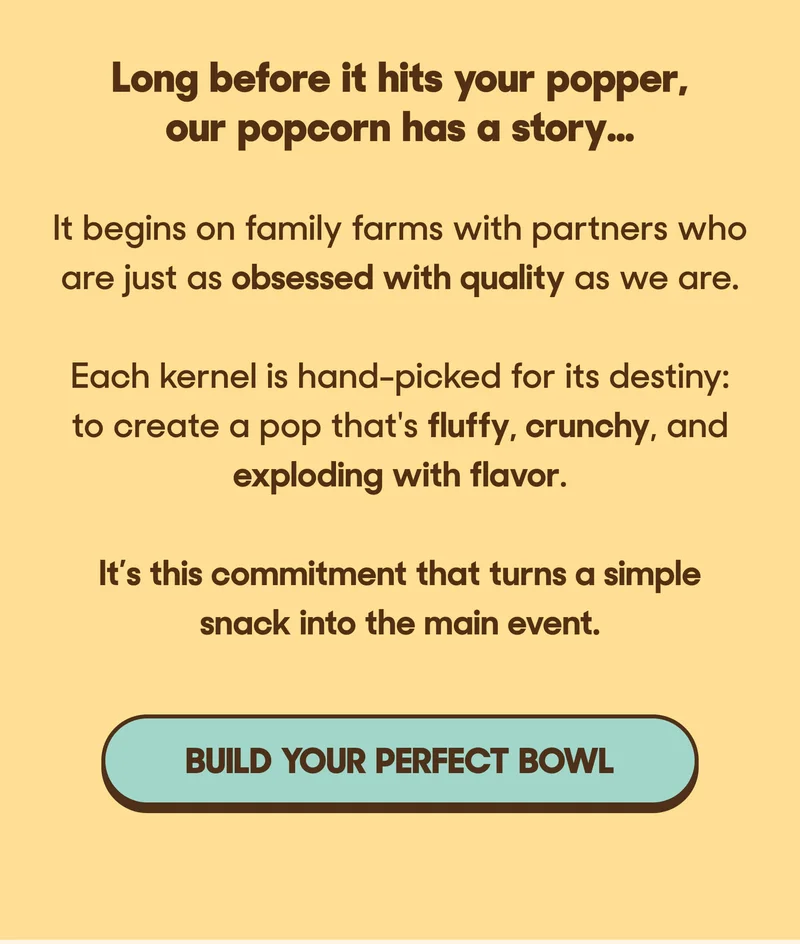 Long before it hits your popper, our popcorn has a story…  It begins on family farms with partners who are just as obsessed with quality as we are.  Each kernel is hand-picked for its destiny: to create a pop that's fluffy, crunchy, and exploding with flavor.   It’s this commitment that turns a simple snack into the main event. BUILD YOUR PERFECT BOWL