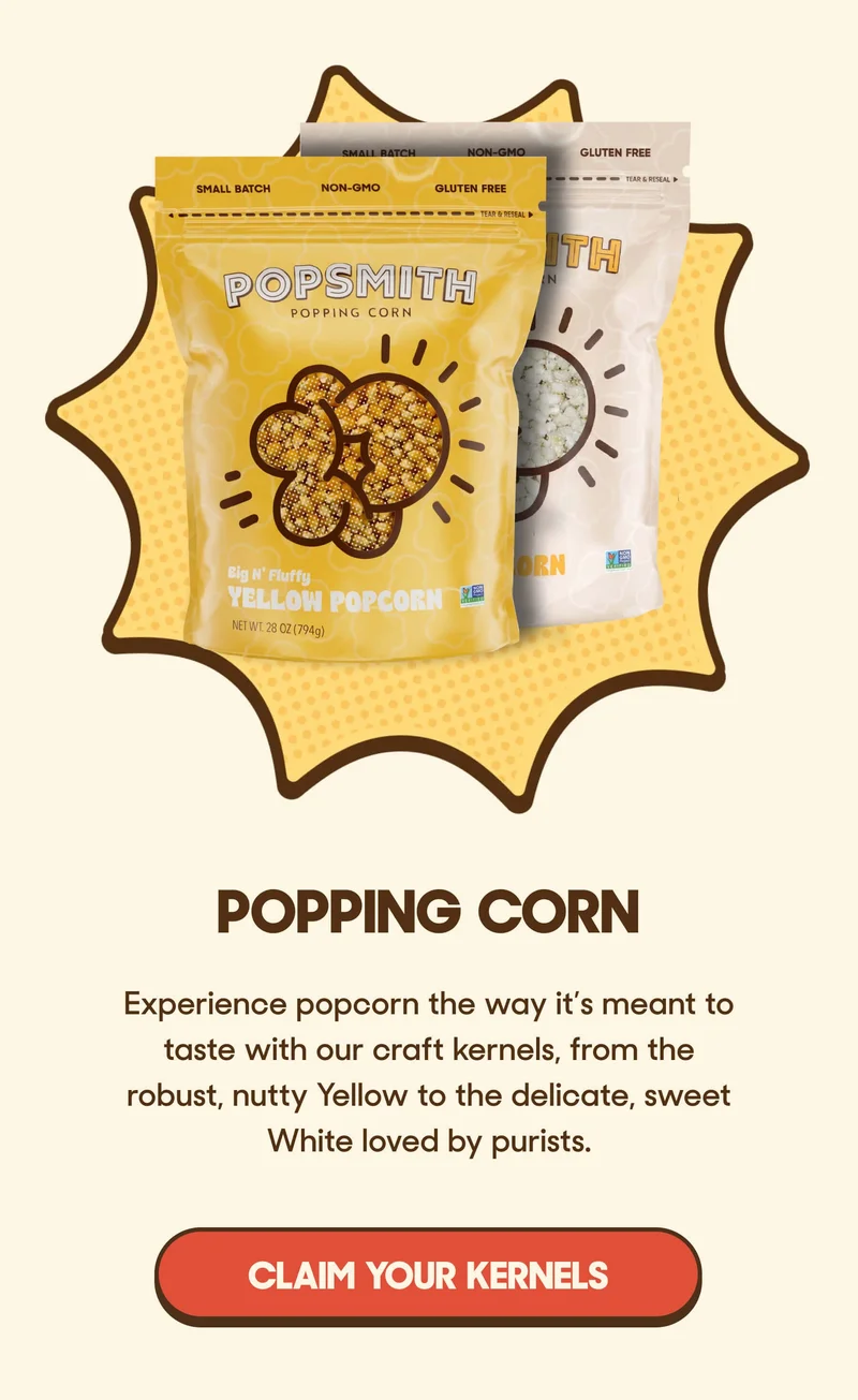 Popping Corn  Experience popcorn the way it’s meant to taste with our craft kernels, from the robust, nutty Yellow to the delicate, sweet White loved by purists. CLAIM YOUR KERNELS