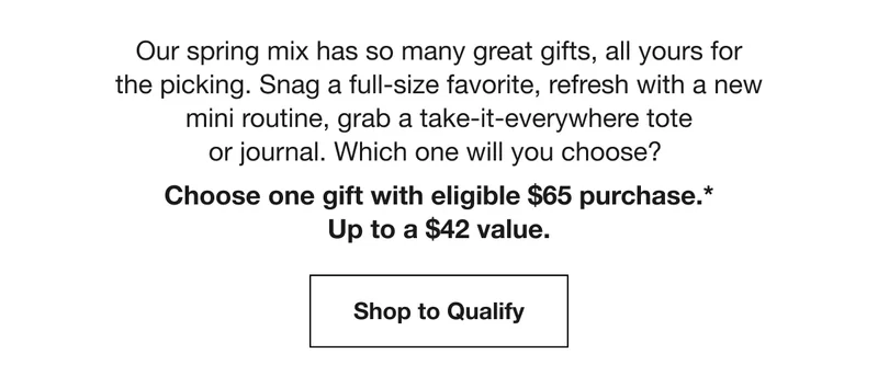 Our spring mix has so many great gifts, all yours for the picking. Snag a full-size favorite, refresh with a new mini routine, grab a take-it-everywhere tote or journal. Which one will you choose? Choose one gift with eligible $65 purchase.* Up to a $42 value. Shop to Qualify