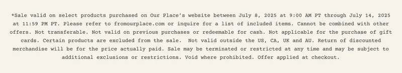 *Sale valid on select products purchased on Our Place’s website between July 8, 2025 at 9:00 AM PT through July 14, 2025 at 11:59 PM PT. Please refer to fromourplace.com or inquire for a list of included items. Cannot be combined with other offers. Not transferable. Not valid on previous purchases or redeemable for cash. Not applicable for the purchase of gift cards. Certain products are excluded from the sale.&nbsp; Not valid outside the US, CA, UK and AU. Return of discounted merchandise will be for the price actually paid. Sale may be terminated or restricted at any time and may be subject to additional exclusions or restrictions. Void where prohibited. Offer applied at checkout.