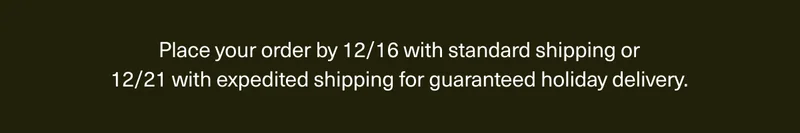 Place your order by 12/16 with standard shipping or 12/21 with expedited shipping for guaranteed holiday delivery.
