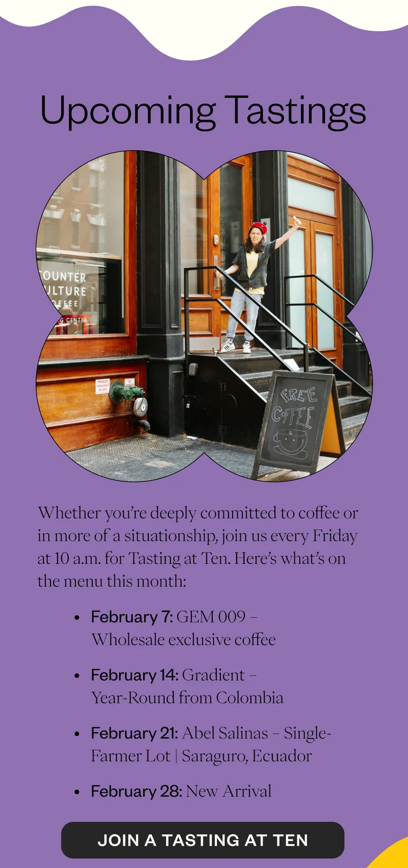 Upcoming Tastings  Whether you’re deeply committed to coffee or in more of a situationship, join us every Friday at 10 AM for  Tasting at Ten. Here’s what’s on the menu this month:  February 7: GEM 009 – Wholesale exclusive coffee February 14: Gradient – Year-Round from Colombia February 21: Abel Salinas – Single-Farmer Lot | Saraguro, Ecuador February 28: Mpemba – Single-Origin | Kayanza, Burundi *note: these are subject to change  CTA: Join a Tasting @ Ten
