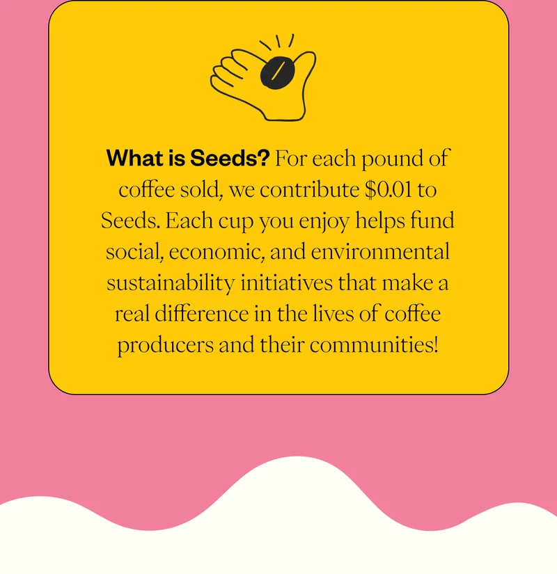 What is Seeds? For each pound of coffee sold, we contribute $0.01 to Seeds. Each cup you enjoy helps fund social, economic, and environmental sustainability initiatives that make a real difference in the lives of coffee producers and their communities!