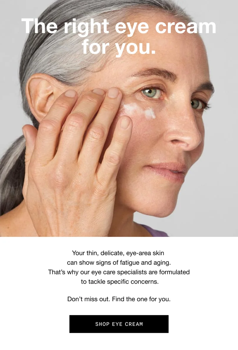 The right eye cream for you. Your thin, delicate, eye-area skin can show signs of fatigue and aging. That’s why our eye care specialists are formulated to tackle specific concerns. Don’t miss out. Find the one for you. SHOP EYE CREAM