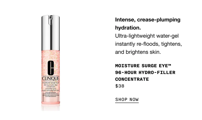 Intense, crease-plumping hydration. Ultra-lightweight water-gel instantly re-floods, tightens, and brightens skin. MOISTURE SURGE EYE TM 96-HOUR HYDRO-FILLER CONCENTRATE $38 SHOP NOW