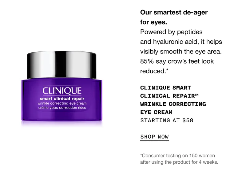 Our smartest de-ager for eyes. Powered by peptides and hyaluronic acid, it helps visibly smooth the eye area. 85% say crow’s feet look reduced.* CLINIQUE SMART CLINICAL REPAIR TM WRINKLE CORRECTING EYE CREAM STARTING AT $58 SHOP NOW | *Consumer testing on 150 women after using the product for 4 weeks.