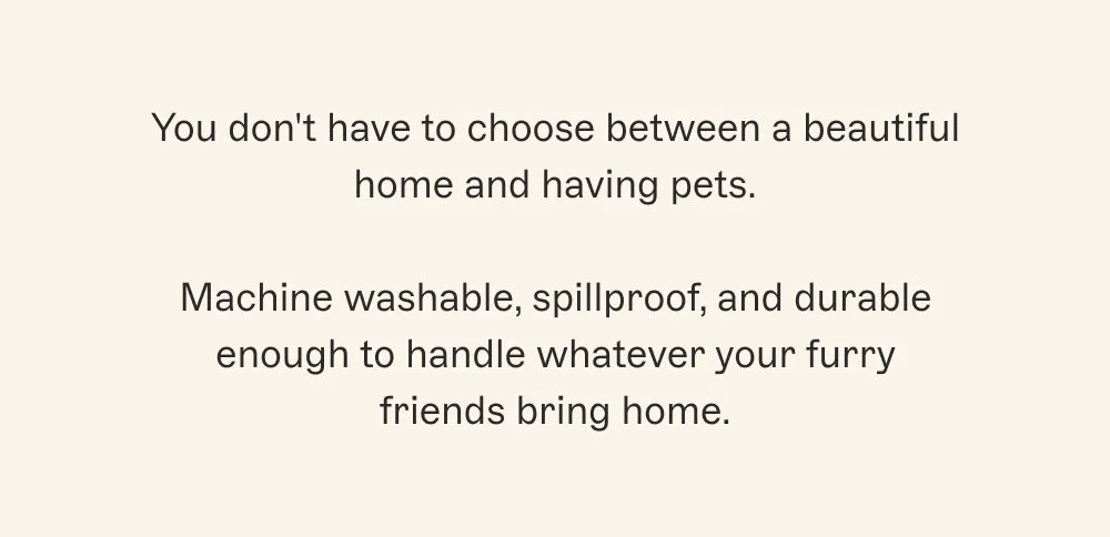 You don't have to choose between a beautiful home and having pets.  Machine washable, spillproof, and durable enough to handle whatever your furry friends bring home.