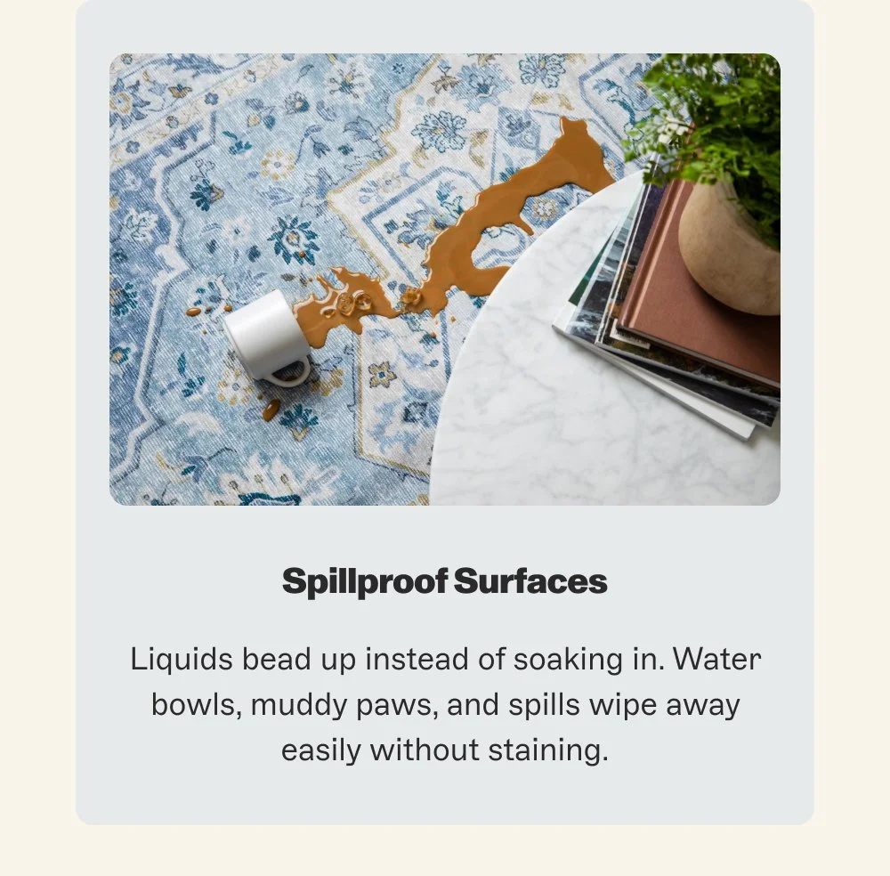 Spillproof Surfaces Liquids bead up instead of soaking in. Water bowls, muddy paws, and spills wipe away easily without staining.