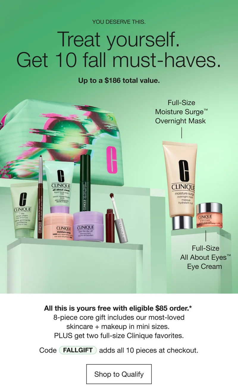 YOU DESERVE THIS. | Treat yourself. Get 10 fall must-haves. Up to a $186 total value. | Full-Size Moisture Surge™ Overnight Mask | Full-Size All About Eyes™ Eye Cream | All this is yours free with eligible $85 order.*&nbsp;8-piece core gift includes our most-loved skincare + makeup in mini sizes. PLUS get two full-size Clinique favorites. Code discount code adds all 10 pieces at checkout. | Shop to Qualify
