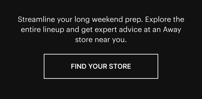 Streamline your long weekend prep. Explore the entire lineup and get expert advice at an Away store near you. Find your store