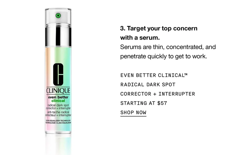 Target your top concern with a serum. Serums are thin, concentrated, and penetrate quickly to get to work. EVEN BETTER CLINICAL TM RADICAL DARK SPOT CORRECTOR PLUS INTERRUPTER STARTING AT $57 SHOP NOW