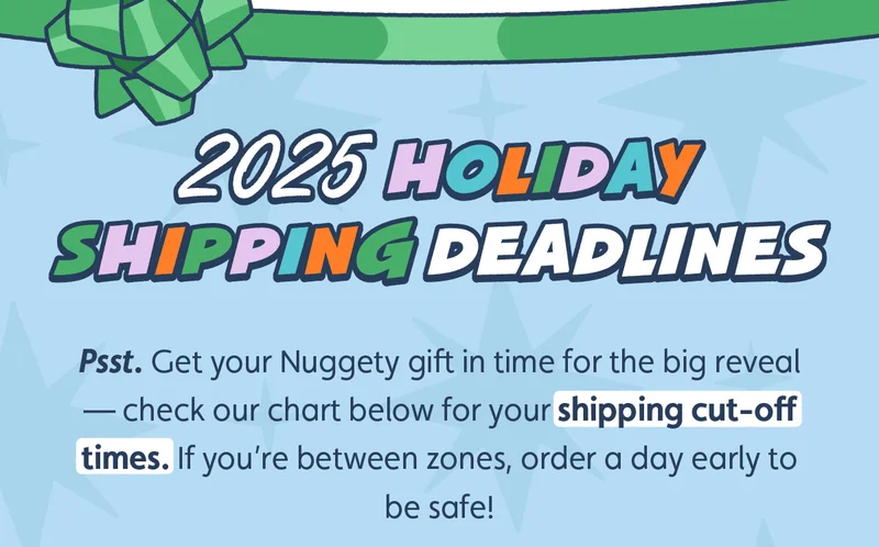 2025 Holiday Shipping Deadlines.  Psst. Get your Nuggety gift in time for the big reveal — check our chart below for your shipping cut-off times. If you’re between zones, order a day early to be safe!