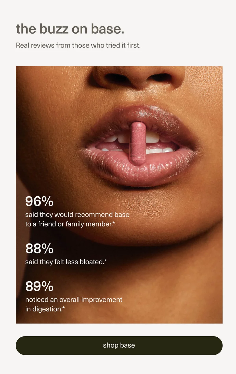 the buzz on base. | Real reviews from those who tried it first. | 96% said they would recommend base to a friend or family member.* | 88% said they felt less bloated.* | 89% noticed an overall improvement in digestion.* | [ shop base ]