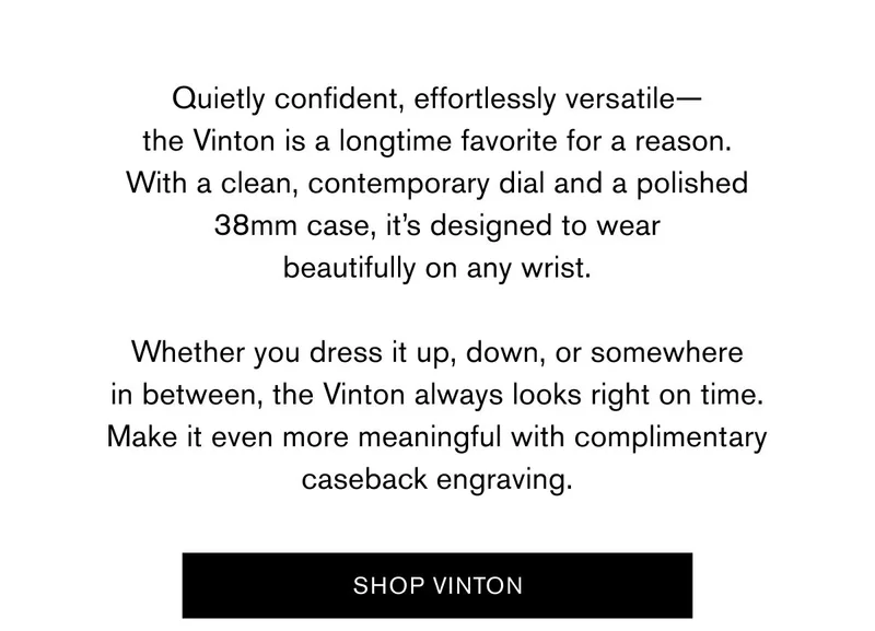 Quietly confident, effortlessly versatile— the Vinton is a longtime favorite for a reason. With a clean, contemporary dial and a polished 38mm case, it’s designed to wear beautifully on any wrist.  Whether you dress it up, down, or somewhere in between, the Vinton always looks right on time. Make it even more meaningful with complimentary caseback engraving. | SHOP VINTON >
