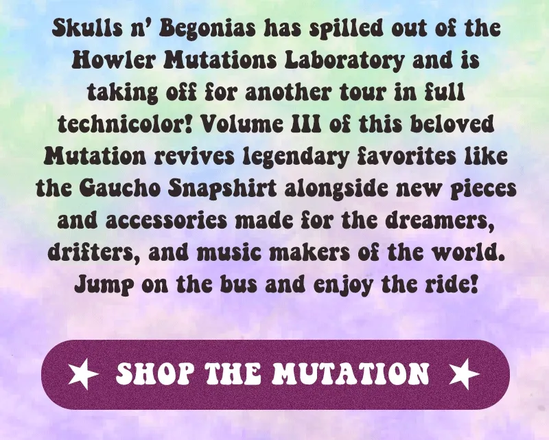 Skulls n’ Begonias has spilled out of the Howler Mutations Laboratory and is taking off for another tour in full technicolor! Volume III of this beloved Mutation revives legendary favorites like the Gaucho Snapshirt alongside new pieces and accessories made for the dreamers, drifters, and music makers of the world. Jump on the bus and enjoy the ride!