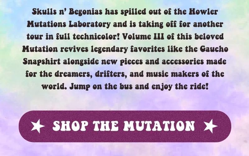 Skulls n’ Begonias has spilled out of the Howler Mutations Laboratory and is taking off for another tour in full technicolor! Volume III of this beloved Mutation revives legendary favorites like the Gaucho Snapshirt alongside new pieces and accessories made for the dreamers, drifters, and music makers of the world. Jump on the bus and enjoy the ride!