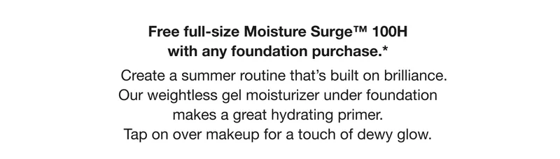 Free full-size Moisture Surge TM 100H with any foundation purchase.* Create a summer routine that’s built on brilliance. Our weightless gel moisturizer under foundation makes a great hydrating primer. Tap on over makeup for a touch of dewy glow.