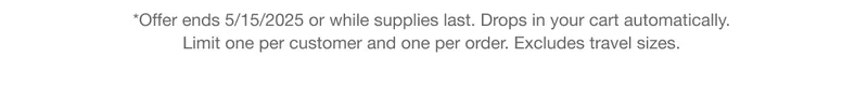 *Offer ends 5/15/2025 or while supplies last. Drops in your cart automatically. Limit one per customer and one per order. Excludes travel sizes.