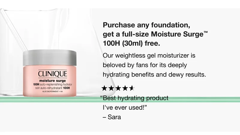 Purchase any foundation, get a full-size Moisture Surge TM 100H (30ml) free. Our weightless gel moisturizer is beloved by fans for its deeply hydrating benefits and dewy results. “Best hydrating product I’ve ever used!” -Sara