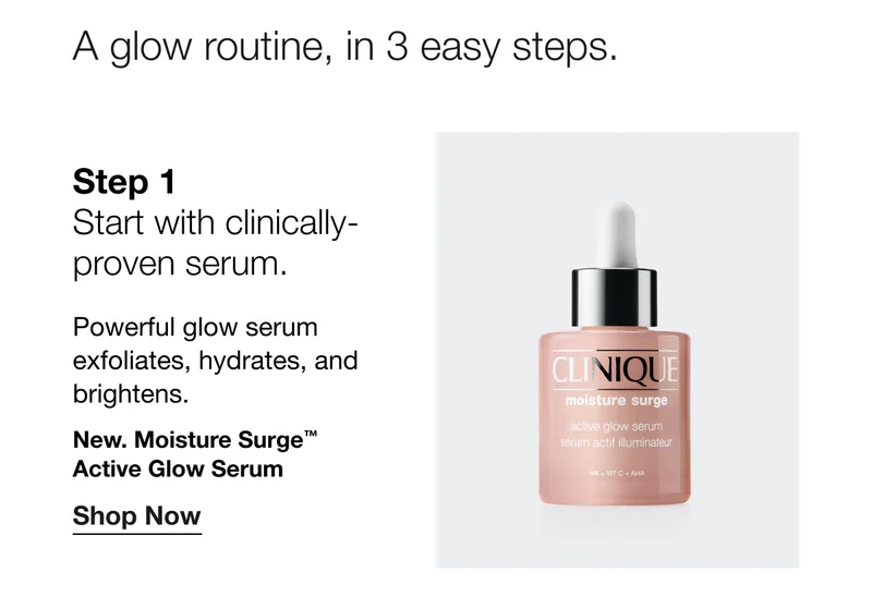 A glow routine, in 3 easy steps. Step 1 - Start with clinically-proven serum. Powerful glow serum exfoliates, hydrates, and brightens. New. Moisture Surge TM Active Glow Serum Shop Now