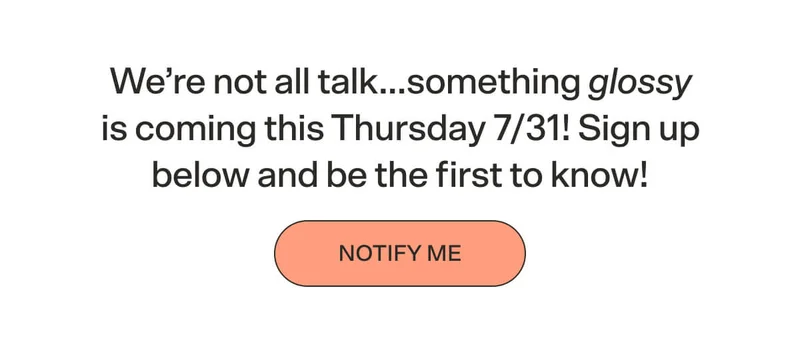 We’re not all talk…something glossy is coming this Thursday 7/31! Sign up below and be the first to know!   NOTIFY ME
