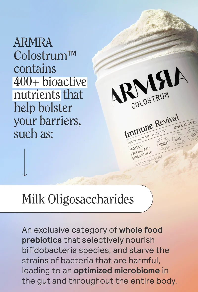 ARMRA Colostrum™ contains 400+ bioactive nutrients that help bolster your barriers, such as:  MILK OLIGOSACCHARIDESAn exclusive category of whole food prebiotics that selectively nourish bifidobacteria species, and starve the strains of bacteria that are harmful, leading to an optimized microbiome in the gut and throughout the entire body.