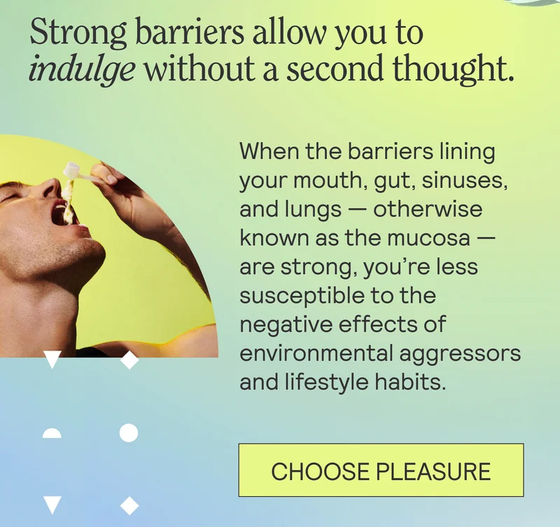 Strong barriers allow you to indulge without a second thought.   When the barriers lining your mouth, gut, sinuses, and lungs — otherwise known as the mucosa — are strong, you’re less susceptible to the negative effects of environmental aggressors and lifestyle habits.