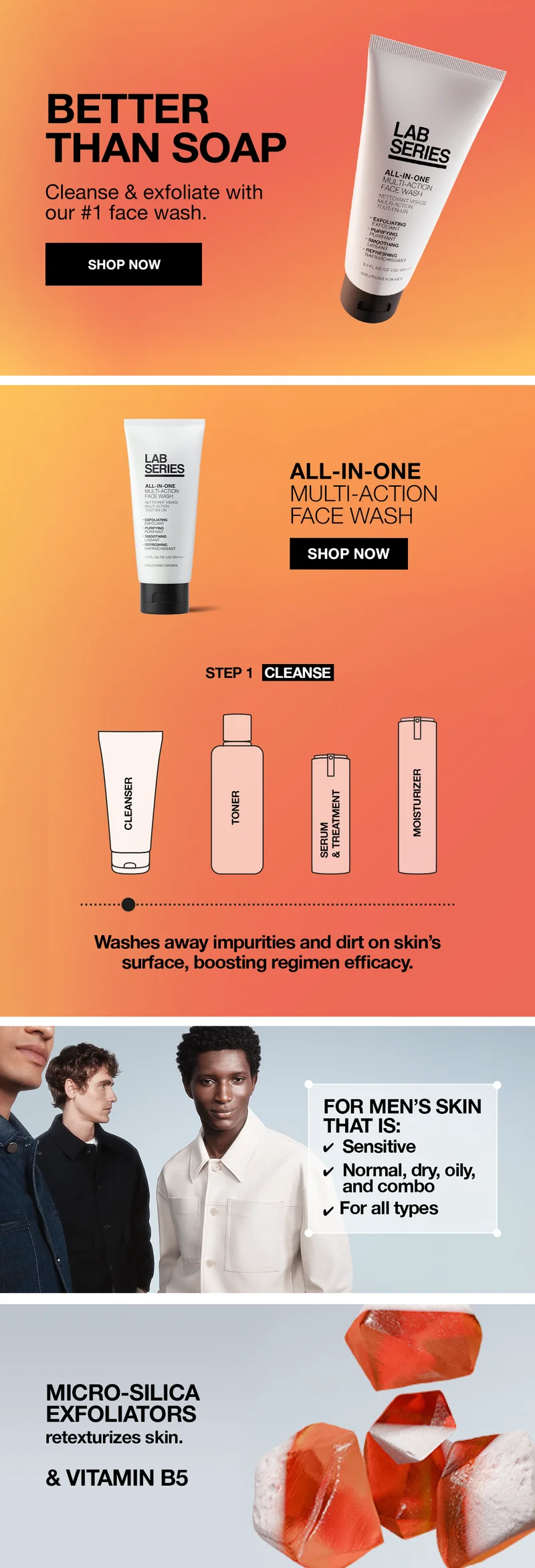 BETTER THAN SOAP | Cleanse and exfoliate with our #1 face wash | SHOP NOW | ALL-IN-ONE MULTI-ACTION FACE WASH | SHOP NOW | Step 1: CLEANSE | Washes away impurities and dirt on skin's surface, boosting regimen efficacy | FOR MEN'S SKIN THAT IS: Sensitive, normal, dry, oily and combo, for all types | Micro-Silica exfoliators retexturizes skin. & Vitamin B5 |
