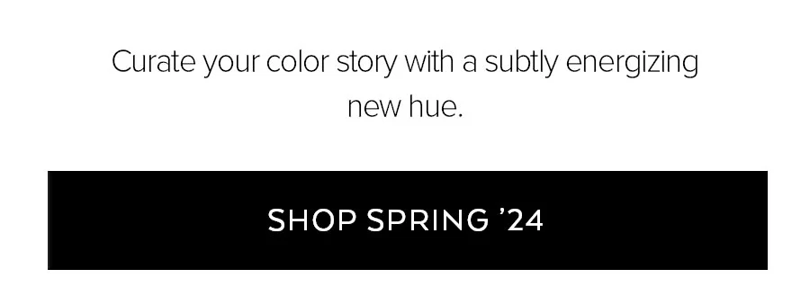 CURATE YOUR COLOR WITH A SUBTLY ENERGIZING NEW HUE. SHOP SPRING '24